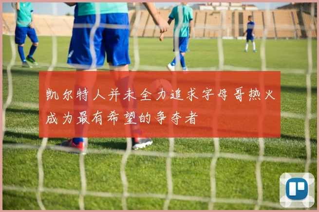 凯尔特人并未全力追求字母哥热火成为最有希望的争夺者