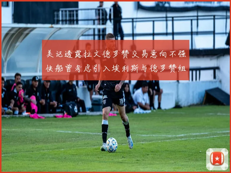 美记透露拉文德罗赞交易意向不强快船曾考虑引入埃利斯与德罗赞组合