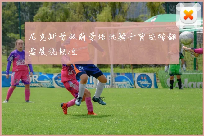 尼克斯晋级前景堪忧骑士曾逆转翻盘展现韧性