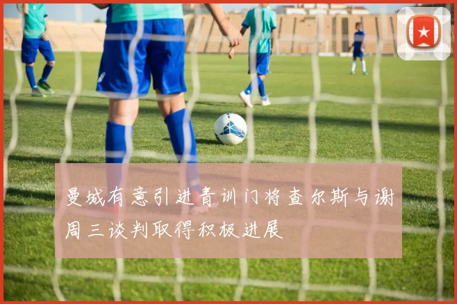 曼城有意引进青训门将查尔斯与谢周三谈判取得积极进展