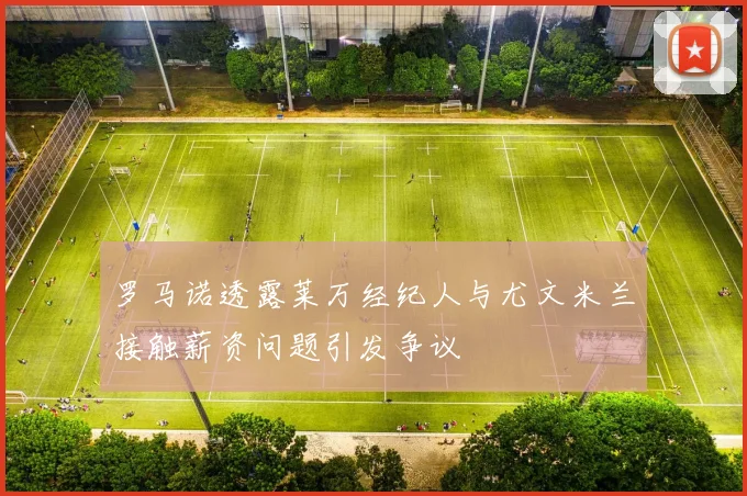 罗马诺透露莱万经纪人与尤文米兰接触薪资问题引发争议