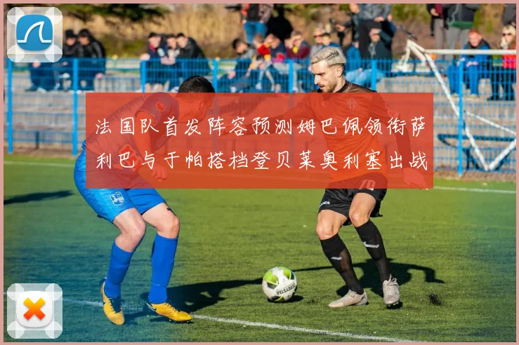 法国队首发阵容预测姆巴佩领衔萨利巴与于帕搭档登贝莱奥利塞出战