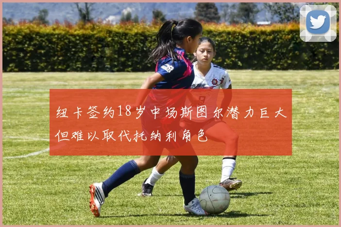 纽卡签约18岁中场斯图尔潜力巨大但难以取代托纳利角色
