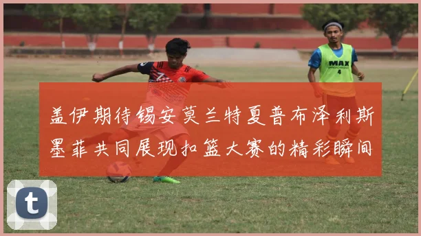 盖伊期待锡安莫兰特夏普布泽利斯墨菲共同展现扣篮大赛的精彩瞬间