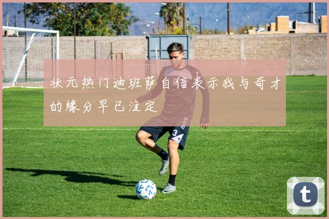 状元热门迪班萨自信表示我与奇才的缘分早已注定