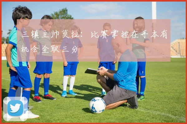 三镇主帅莫拉：比赛掌控在手本有机会全取三分