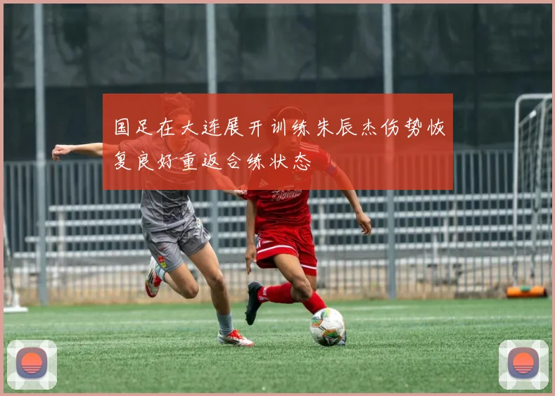 国足在大连展开训练朱辰杰伤势恢复良好重返合练状态