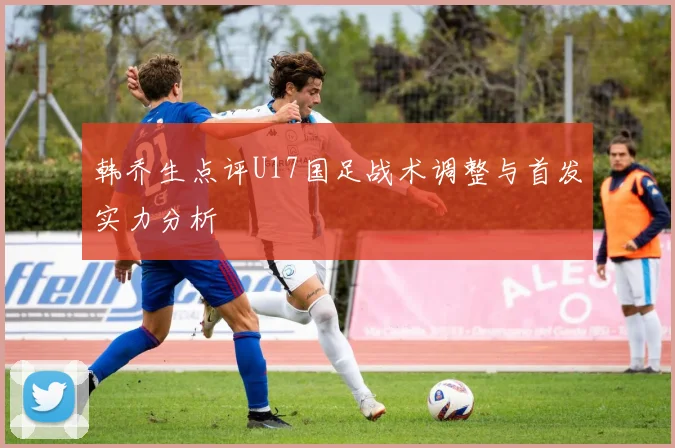 韩乔生点评U17国足战术调整与首发实力分析