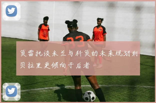 莫雷托谈米兰与科莫的未来规划利贝拉里更倾向于后者