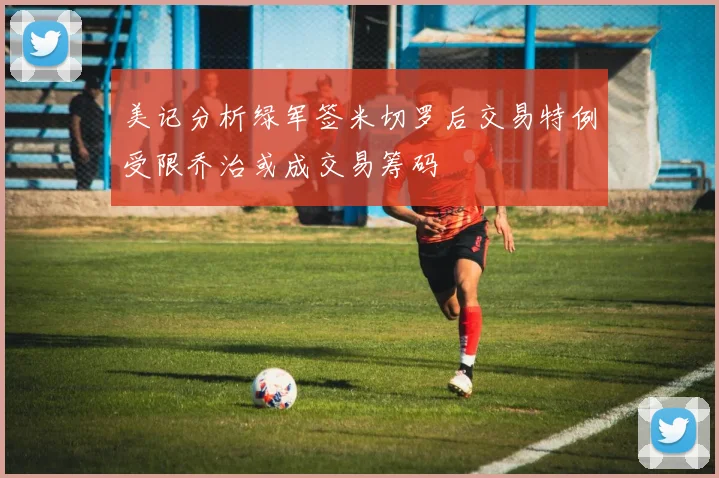 美记分析绿军签米切罗后交易特例受限乔治或成交易筹码