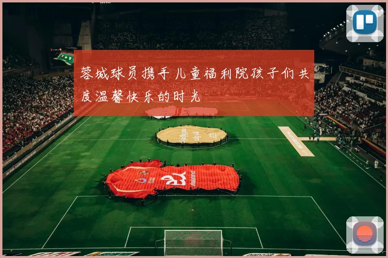 蓉城球员携手儿童福利院孩子们共度温馨快乐的时光