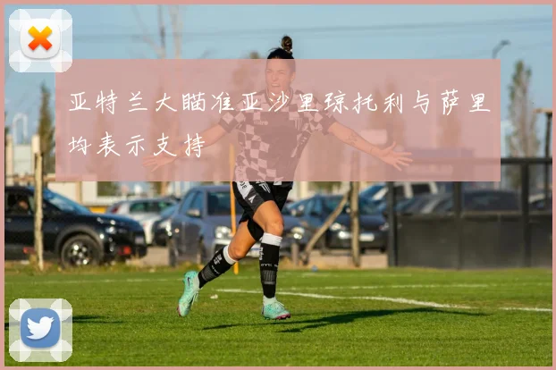 亚特兰大瞄准亚沙里琼托利与萨里均表示支持