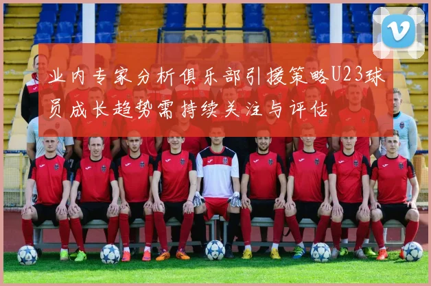 业内专家分析俱乐部引援策略U23球员成长趋势需持续关注与评估
