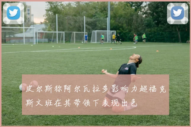 皮尔斯称阿尔瓦拉多影响力超福克斯文班在其带领下表现出色