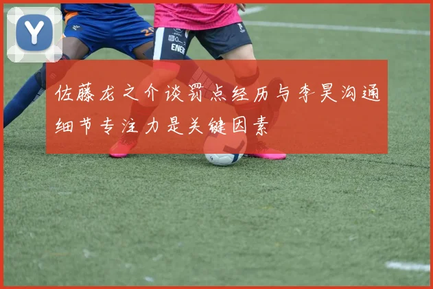 佐藤龙之介谈罚点经历与李昊沟通细节专注力是关键因素