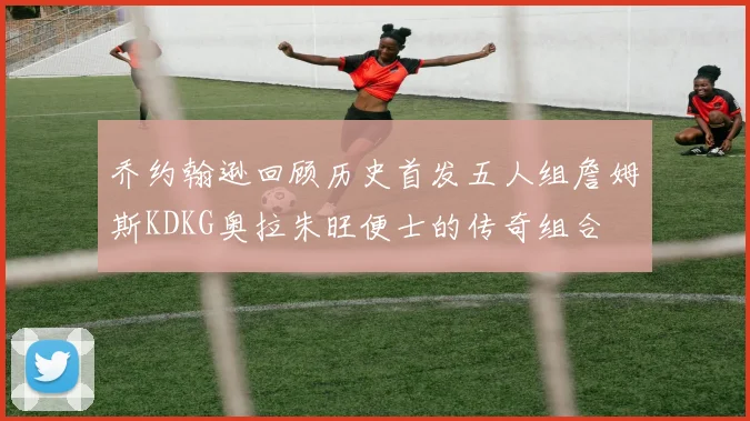 乔约翰逊回顾历史首发五人组詹姆斯KDKG奥拉朱旺便士的传奇组合