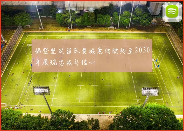 福登坚定留队曼城意向续约至2030年展现忠诚与信心