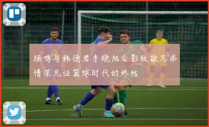 杨鸣与韩德君李晓旭合影致敬兄弟情深见证篮球时代的终结