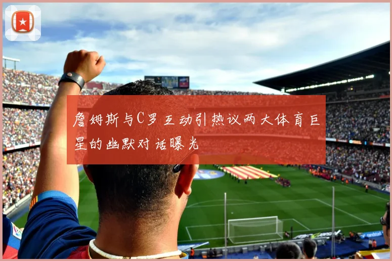 詹姆斯与C罗互动引热议两大体育巨星的幽默对话曝光