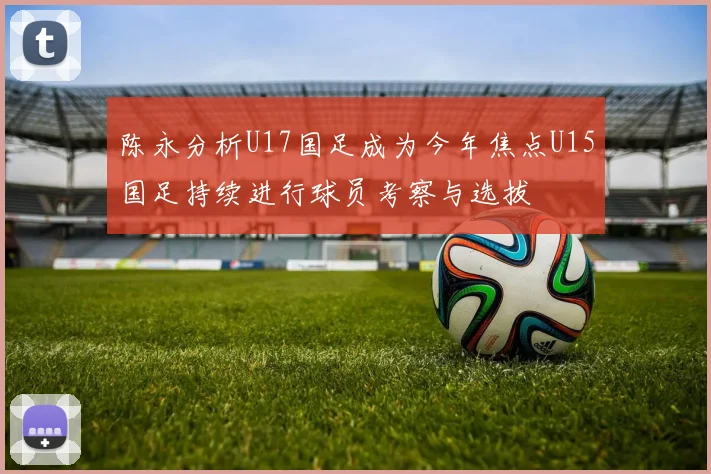 陈永分析U17国足成为今年焦点U15国足持续进行球员考察与选拔