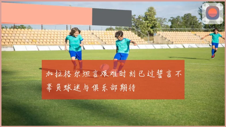 加拉格尔坦言艰难时刻已过誓言不辜负球迷与俱乐部期待
