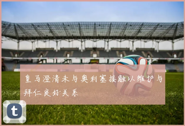 皇马澄清未与奥利塞接触以维护与拜仁良好关系