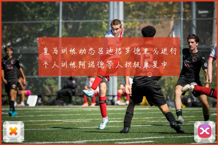 皇马训练动态吕迪格罗德里戈进行个人训练阿诺德等人积极康复中